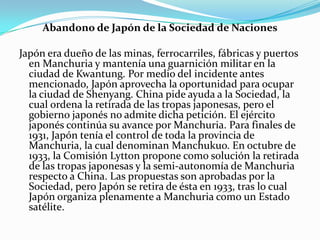 Abandono de Japón de la Sociedad de Naciones
Japón era dueño de las minas, ferrocarriles, fábricas y puertos
en Manchuria y mantenía una guarnición militar en la
ciudad de Kwantung. Por medio del incidente antes
mencionado, Japón aprovecha la oportunidad para ocupar
la ciudad de Shenyang. China pide ayuda a la Sociedad, la
cual ordena la retirada de las tropas japonesas, pero el
gobierno japonés no admite dicha petición. El ejército
japonés continúa su avance por Manchuria. Para finales de
1931, Japón tenía el control de toda la provincia de
Manchuria, la cual denominan Manchukuo. En octubre de
1933, la Comisión Lytton propone como solución la retirada
de las tropas japonesas y la semi-autonomía de Manchuria
respecto a China. Las propuestas son aprobadas por la
Sociedad, pero Japón se retira de ésta en 1933, tras lo cual
Japón organiza plenamente a Manchuria como un Estado
satélite.

 