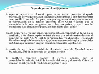 Segunda guerra chino-japonesa

Aunque no aparece en el comic, pues es un suceso posterior, si queda
marcada la deriva que estaban siguiendo ambos países y que desembocaría
en el conflicto armado. Así pues, la segunda guerra chino-japonesa supuso
la culminación de la tensión creciente entre China y Japón, que se
remontaba a la anterior guerra entre los dos países, y que como he
mencionado, es claramente puesta de manifiesto en el comic.
Tras la primera guerra sino-japonesa, Japón había incorporado ya Taiwán a su
territorio, y los planes expansionistas de este país continuarían durante el
principio del siglo XX. Al final de la Primera Guerra Mundial, el Tratado de
Versalles (1919) había concedido a Japón numerosos privilegios comerciales
en China, que causaron un gran resentimiento entre la población.
A partir de 1931, Japón establecía el estado títere de Manchukuo en
Manchuria, ante la impotencia del gobierno chino.
El

conflicto comenzó cuando el ejército japonés, que ya
controlaba Manchuria, inició la invasión del norte y el este de China. La
invasión concluyó con la rendición de Japón en 1945.

 