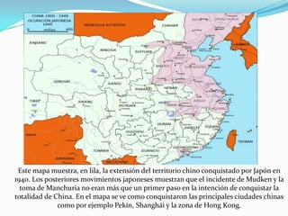 Este mapa muestra, en lila, la extensión del territorio chino conquistado por Japón en
1940. Los posteriores movimientos japoneses muestran que el incidente de Mudken y la
toma de Manchuria no eran más que un primer paso en la intención de conquistar la
totalidad de China. En el mapa se ve como conquistaron las principales ciudades chinas
como por ejemplo Pekín, Shanghái y la zona de Hong Kong.

 