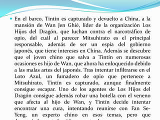  En el barco, Tintín es capturado y devuelto a China, a la

mansión de Wan Jen Ghié, líder de la organización Los
Hijos del Dragón, que luchan contra el narcotráfico de
opio, del cuál al parecer Mitsuhirato es el principal
responsable, además de ser un espía del gobierno
japonés, que tiene intereses en China. Además se descubre
que el joven chino que salva a Tintín en numerosas
ocasiones es hijo de Wan, que ahora ha enloquecido debido
a las malas artes del japonés. Tras intentar infiltrarse en el
Loto Azul, un fumadero de opio que pertenece a
Mitsuhirato, Tintín es capturado, aunque finalmente
consigue escapar. Uno de los agentes de Los Hijos del
Dragón consigue además robar una botella con el veneno
que afecta al hijo de Wan, y Tintín decide intentar
encontrar una cura, intentando reunirse con Fan SeYeng, un experto chino en esos temas, pero que

 