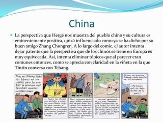 China
 La perspectiva que Hergé nos muestra del pueblo chino y su cultura es

eminentemente positiva, quizá influenciado como ya se ha dicho por su
buen amigo Zhang Chongren. A lo largo del comic, el autor intenta
dejar patente que la perspectiva que de los chinos se tiene en Europa es
muy equivocada. Así, intenta eliminar tópicos que al parecer eran
comunes entonces, como se aprecia con claridad en la viñeta en la que
Tintín conversa con Tchang.

 