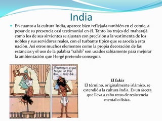 India
 En cuanto a la cultura India, aparece bien reflejada también en el comic, a

pesar de su presencia casi testimonial en él. Tanto los trajes del maharajá
como los de sus sirvientes se ajustan con precisión a la vestimenta de los
nobles y sus servidores reales, con el turbante típico que se asocia a esta
nación. Así otros muchos elementos como la propia decoración de las
estancias y el uso de la palabra “sahib” son usados sabiamente para mejorar
la ambientación que Hergé pretende conseguir.

El fakir
El término, originalmente islámico, se
extendió a la cultura India. Es un asceta
que lleva a cabo retos de resistencia
mental o física.

 