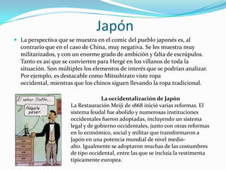 Japón
 La perspectiva que se muestra en el comic del pueblo japonés es, al

contrario que en el caso de China, muy negativa. Se les muestra muy
militarizados, y con un enorme grado de ambición y falta de escrúpulos.
Tanto es así que se convierten para Hergé en los villanos de toda la
situación. Son múltiples los elementos de interés que se podrían analizar.
Por ejemplo, es destacable como Mitsuhirato viste ropa
occidental, mientras que los chinos siguen llevando la ropa tradicional.
La occidentalización de Japón
La Restauración Meiji de 1868 inició varias reformas. El
sistema feudal fue abolido y numerosas instituciones
occidentales fueron adoptadas, incluyendo un sistema
legal y de gobierno occidentales, junto con otras reformas
en lo económico, social y militar que transformaron a
Japón en una potencia mundial de nivel medioalto. Igualmente se adoptaron muchas de las costumbres
de tipo occidental, entre las que se incluía la vestimenta
típicamente europea.

 