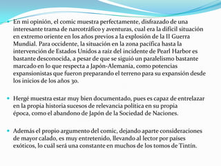  En mi opinión, el comic muestra perfectamente, disfrazado de una

interesante trama de narcotráfico y aventuras, cual era la difícil situación
en extremo oriente en los años previos a la explosión de la II Guerra
Mundial. Para occidente, la situación en la zona pacífica hasta la
intervención de Estados Unidos a raíz del incidente de Pearl Harbor es
bastante desconocida, a pesar de que se siguió un paralelismo bastante
marcado en lo que respecta a Japón-Alemania, como potencias
expansionistas que fueron preparando el terreno para su expansión desde
los inicios de los años 30.
 Hergé muestra estar muy bien documentado, pues es capaz de entrelazar

en la propia historia sucesos de relevancia política en su propia
época, como el abandono de Japón de la Sociedad de Naciones.
 Además el propio argumento del comic, dejando aparte consideraciones

de mayor calado, es muy entretenido, llevando al lector por países
exóticos, lo cuál será una constante en muchos de los tomos de Tintín.

 