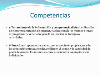 Competencias
 5-Tratamiento de la información y competencia digital: utilización

de elementos extraídos de internet, y aplicación de los mismos a través
de programas de ordenador para la realización de trabajos o
actividades.
 6-Emocional: aprender a saber extraer una opinión propia acerca de

los acontecimientos que se desarrollan en el comic, y la capacidad de
poder desarrollar los mismos en clase de acuerdo a las propias ideas
individuales.

 