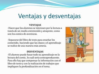 Ventajas y desventajas
VENTAJAS
-Hacer que los alumnos se interesen por la lectura a
través de un medio entretenido y atrayente, como
son los comics de aventuras.
-Separarse del libro de texto para enseñar los
contenido, haciendo que las clases y el aprendizaje
se realice de una manera más amena.
DESVENTAJAS
-El alumno puede basar todo su aprendizaje en la
lectura del comic, lo cuál sería contraproducente.
Para ello hay que compensar la información con el
libro de texto y con la realización de trabajos que
impliquen la profundización en el tema.

 
