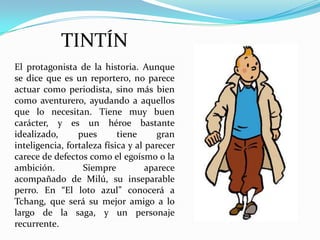 TINTÍN
El protagonista de la historia. Aunque
se dice que es un reportero, no parece
actuar como periodista, sino más bien
como aventurero, ayudando a aquellos
que lo necesitan. Tiene muy buen
carácter, y es un héroe bastante
idealizado,
pues
tiene
gran
inteligencia, fortaleza física y al parecer
carece de defectos como el egoísmo o la
ambición.
Siempre
aparece
acompañado de Milú, su inseparable
perro. En “El loto azul” conocerá a
Tchang, que será su mejor amigo a lo
largo de la saga, y un personaje
recurrente.

 