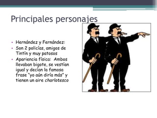 Principales personajes
• Hernández y Fernández:
• Son 2 policías, amigos de
Tintín y muy patosos
• Apariencia física: Ambos
llevaban bigote, se vestían
igual y decían la famosa
frase “yo aún diría más” y
tienen un aire charlotesco
 
