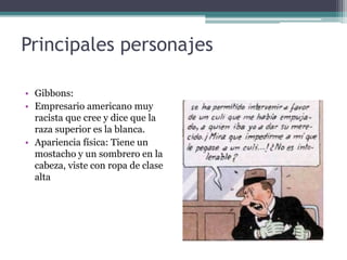 Principales personajes
• Gibbons:
• Empresario americano muy
racista que cree y dice que la
raza superior es la blanca.
• Apariencia física: Tiene un
mostacho y un sombrero en la
cabeza, viste con ropa de clase
alta
 