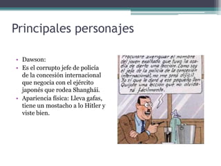 Principales personajes
• Dawson:
• Es el corrupto jefe de policía
de la concesión internacional
que negocia con el ejército
japonés que rodea Shanghái.
• Apariencia física: Lleva gafas,
tiene un mostacho a lo Hitler y
viste bien.
 