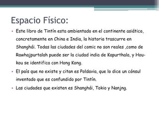 Espacio Físico:
• Este libro de Tintín esta ambientado en el continente asiático,
concretamente en China e India, la historia trascurre en
Shanghái. Todas las ciudades del comic no son reales ,como de
Rawhajpurtalah puede ser la ciudad india de Kapurthala, y Hou-
kou se identifica con Hong Kong.
• El país que no existe y citan es Poldavia, que lo dice un cónsul
inventado que es confundido por Tintín.
• Las ciudades que existen es Shanghái, Tokio y Nanjng.
 