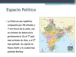 Espacio Político
• La India es una república
compuesta por 28 estados y
7 territorio de la unión, con
un sistema de democracia
parlamentaria. Es el 7º país
mas extenso de Asia, y el 2º
mas poblado. Su capital es
Nueva Delhi y la ciudad mas
poblada Bombay
 