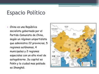Espacio Político
• China es una República
socialista gobernada por el
Partido Comunista de China,
según un régimen unipartidista
que administra 22 provincias, 5
regiones autónomas, 4
municipales y 2 regiones
especiales con un alto nivel de
autogobierno .Su capital es
Pekín y la ciudad mas poblada
es Shanghái.
 