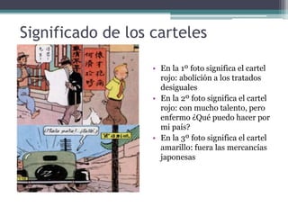Significado de los carteles
• En la 1º foto significa el cartel
rojo: abolición a los tratados
desiguales
• En la 2º foto significa el cartel
rojo: con mucho talento, pero
enfermo ¿Qué puedo hacer por
mi país?
• En la 3º foto significa el cartel
amarillo: fuera las mercancías
japonesas
 
