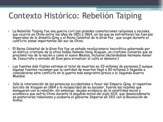 Contexto Histórico: Rebelión Taiping
• La Rebelión Taiping fue una guerra civil con grandes connotaciones religiosas y sociales,
que ocurrió en China entre los años de 1851 y 1864, en las que se enfrentaron las fuerzas
imperiales de la dinastía Qing y el Reino Celestial de la Gran Paz , que ocupó durante el
conflicto zonas importantes del sur de China.
• El Reino Celestial de la Gran Paz fue un estado revolucionario teocrático gobernado por
un místico cristiano de la etnia hakka llamado Hong Xiuquan, un cristiano converso que se
proclamó rey de la nación y como el nuevo Mesías, inclusive declarándose hermano menor
de Jesucristo y enviado de Dios para erradicar el culto al demonio.1
• Las fuentes más fiables estiman el total de muertes en 20 millones de personas,2 aunque
algunas fuentes reclaman que la cantidad de muertos llegó a 50 millones;3 llegando a
considerarse este conflicto en la guerra más sangrienta previa a la Segunda Guerra
Mundial.
• Sólo la intervención de las potencias occidentales a favor del Imperio Qing, el repentino
suicidio de Xiuquan en 1864 y la incapacidad de su sucesor, fueron las razones que
menguaron con la rebelión; sin embargo, dejaba evidencia de la volatilidad social y
económica que sufría China durante la segunda mitad del siglo XIX, que desencadenaría
en posteriores rebeliones y acabaría el gobierno Imperial en 1911 con la Revolución de
Xinhai.
 
