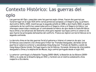Contexto Histórico: Las guerras del
opio
• Las guerras del Opio ,conocidas como las guerras anglo-chinas, fueron dos guerras que
tuvieron lugar en el siglo XIX entre varias potencias europeas y el Imperio qing. La primera
duró entre 1839 y 1842, mientras que la segunda estalló en 1856 y duró hasta 1860, el punto
culminante de los conflictos comerciales entre el Imperio chino y el Imperio británico. Los
intereses comerciales creados por el contrabando británico de opio desde la India Británica
hacia China y los esfuerzos del Gobierno chino para imponer sus leyes contra el comercio de
opio fueron los principales detonantes del conflicto. Francia se implicó con los británicos en la
segunda contienda.
• La derrota china en las dos guerras forzó al gobierno a tolerar el comercio de opio. Los
británicos coaccionaron a los chinos para firmar los Tratados Desiguales, abriendo varios
puertos al comercio exterior y anexándose Hong Kong (ver Tratado de Nankín y cesión de
Hong Kong al Reino Unido). Portugal siguió a los británicos, forzando términos de intercambio
desiguales a China y la ampliación de Macao, bajo control portugués desde el siglo XVI.
• Lo anterior contribuyó a la Rebelión Taiping (1850–1864), la Rebelión de los Bóxers (1899–
1901), y la caída de la Dinastía Qing en 1912, y terminó con el relativo aislamiento chino
respecto a Occidente.
 
