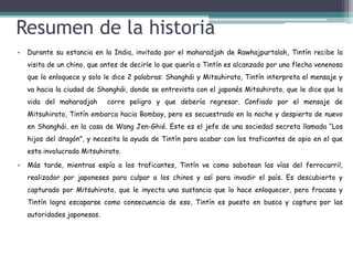 Resumen de la historia
• Durante su estancia en la India, invitado por el maharadjah de Rawhajpurtalah, Tintín recibe la
visita de un chino, que antes de decirle lo que quería a Tintín es alcanzado por una flecha venenosa
que lo enloquece y solo le dice 2 palabras: Shanghái y Mitsuhirato, Tintín interpreta el mensaje y
va hacia la ciudad de Shanghái, donde se entrevista con el japonés Mitsuhirato, que le dice que la
vida del maharadjah corre peligro y que debería regresar. Confiado por el mensaje de
Mitsuhirato, Tintín embarca hacia Bombay, pero es secuestrado en la noche y despierta de nuevo
en Shanghái, en la casa de Wang Jen-Ghié. Este es el jefe de una sociedad secreta llamada “Los
hijos del dragón”, y necesita la ayuda de Tintín para acabar con los traficantes de opio en el que
esta involucrado Mitsuhirato.
• Más tarde, mientras espía a los traficantes, Tintín ve como sabotean las vías del ferrocarril,
realizador por japoneses para culpar a los chinos y así para invadir el país. Es descubierto y
capturado por Mitsuhirato, que le inyecta una sustancia que lo hace enloquecer, pero fracasa y
Tintín logra escaparse como consecuencia de eso, Tintín es puesto en busca y captura por las
autoridades japonesas.
 