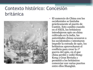 Contexto histórico: Concesión
británica
• El comercio de China con los
occidentales se limitaba
prácticamente al puerto de
Cantón. Esto cambio cuando
en el SXIX, los británicos
introdujeron opio en china
cultivado en la india, las
autoridades chinas acusaron a
los occidentales e intentaron
impedir la entrada de opio, los
británicos aprovecharon el
conflicto para crear la 1º
guerra del opio, en el que
china perdió y cedió Hong-
Kong a Gran Bretaña y
permitió a los británicos
comerciar con varios puertos
entre ellos Shanghái.
 