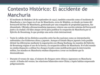 Contexto Histórico: El accidente de
Manchuria
• El incidente de Mukden (18 de septiembre de 1931), también conocido como el incidente de
Manchuria o, tuvo lugar en el sur de Manchuria, cerca de Mukden, en donde un tramo del
ferrocarril del Sur de Manchuria, gestionado por una compañía de propiedad japonesa, fue
dinamitado. Oficiales ultranacionalistas japoneses volaron una sección mínima del ferrocarril
junto a la ciudad.1 El falso ataque sirvió para justificar la ocupación de Manchuria por el
Ejército de Kwantung, lo que produjo una seria crisis internacional.
• Tanto la validez de los distintos acuerdos entre las dos naciones como su interpretación
enfrentaba a los Gobiernos chino y japonés. Aunque el Estado Mayor japonés creía posible
dirimir las diferencias mediante la negociación con Zhang Xueliang, los mandos del Ejército
de Kwantung exigían el uso de la fuerza y la ocupación militar de Manchuria. Si el alto mando
no estaba dispuesto a utilizar los choques locales como justificación para la intervención
militar, los mandos en Manchuria estaban dispuestos a crear un incidente que la
desencadenase.
• Durante el verano de 1931, el número de choques entre chinos y japoneses en Manchuria
creció. A finales del verano, las relaciones bilaterales entre China y Japón habían empeorado
peligrosamente.
 