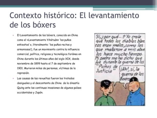 Contexto histórico: El levantamiento
de los bóxers
• El Levantamiento de los bóxers, conocido en China
como el «Levantamiento Yihétuán» ‘los puños
enhiestos’ o, literalmente: ‘los puños rectos y
armoniosos’), fue un movimiento contra la influencia
comercial, política, religiosa y tecnológica foránea en
China durante los últimos años del siglo XIX, desde
noviembre de 1899 hasta el 7 de septiembre de
1901. Murieron miles de personas, víctimas de la
represión.
• Las causas de las revueltas fueron los tratados
desiguales y el descontento de China de la dinastía
Quing ante las continuas invasiones de algunos países
occidentales y Japón.
 