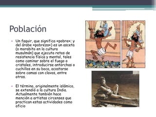 Población
• Un faquir, que significa «pobre»; y
del árabe «pobreza») es un asceta
(o morabito en la cultura
musulmán) que ejecuta retos de
resistencia física y mental, tales
como caminar sobre el fuego o
cristales, introducirse antorchas o
cuchillos en su boca, acostarse
sobre camas con clavos, entre
otros.
• El término, originalmente islámico,
se extendió a la cultura India.
Actualmente también hace
mención a artistas circenses que
practican estas actividades como
oficio
 