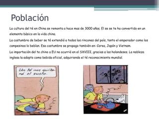 Población
La cultura del té en China se remonta a hace mas de 3000 años. El se se te ha convertido en un
elemento básico en la vida china.
La costumbre de beber se té extendió a todos los rincones del país, tanto el emperador como los
campesinos lo bebían. Esa costumbre se propago también en: Corea, Japón y Vietnam.
La importación del te chino a EU no ocurrió en el SXVIII, gracias a los holandeses. La nobleza
inglesa la adopto como bebida oficial, adquiriendo el té reconocimiento mundial.
 