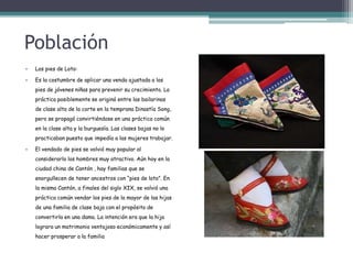 Población
• Los pies de Loto:
• Es la costumbre de aplicar una venda ajustada a los
pies de jóvenes niñas para prevenir su crecimiento. La
práctica posiblemente se originó entre las bailarinas
de clase alta de la corte en la temprana Dinastía Song,
pero se propagó convirtiéndose en una práctica común
en la clase alta y la burguesía. Las clases bajas no lo
practicaban puesto que impedía a las mujeres trabajar.
• El vendado de pies se volvió muy popular al
considerarlo los hombres muy atractivo. Aún hoy en la
ciudad china de Cantón , hay familias que se
enorgullecen de tener ancestros con “pies de loto”. En
la misma Cantón, a finales del siglo XIX, se volvió una
práctica común vendar los pies de la mayor de las hijas
de una familia de clase baja con el propósito de
convertirla en una dama. La intención era que la hija
lograra un matrimonio ventajoso económicamente y así
hacer prosperar a la familia
 