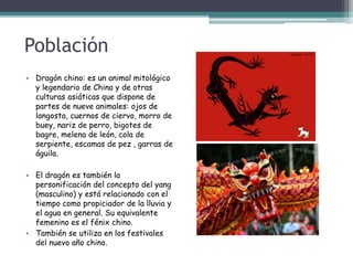 Población
• Dragón chino: es un animal mitológico
y legendario de China y de otras
culturas asiáticas que dispone de
partes de nueve animales: ojos de
langosta, cuernos de ciervo, morro de
buey, nariz de perro, bigotes de
bagre, melena de león, cola de
serpiente, escamas de pez , garras de
águila.
• El dragón es también la
personificación del concepto del yang
(masculino) y está relacionado con el
tiempo como propiciador de la lluvia y
el agua en general. Su equivalente
femenino es el fénix chino.
• También se utiliza en los festivales
del nuevo año chino.
 