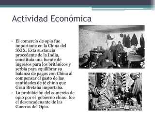 Actividad Económica
• El comercio de opio fue
importante en la China del
SXIX. Esta sustancia
procedente de la India,
constituía una fuente de
ingresos para los británicos y
serbia para equilibrar su
balanza de pagos con China al
compensar el gasto de las
cantidades de té chino que
Gran Bretaña importaba.
• La prohibición del comercio de
opio por el gobierno chino, fue
el desencadenante de las
Guerras del Opio.
 