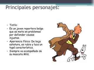 Principales personajes:
• Tintín:
• Es un joven reportero belga
que se mete en problemas
por defender causas
injustas.
• Apariencia física: De baja
estatura, es rubio y luce un
tupé característico.
• Siempre va acompañado de
su mascota Milú.
 