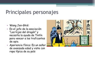 Principales personajes
• Wang Jen-Ghié:
• Es el jefe de la asociación
“Los hijos del dragón” y
necesita la ayuda de Tintín
para vencer a los traficantes
de opio.
• Apariencia física: Es un señor
de avanzada edad y viste con
ropa típica de su país
 
