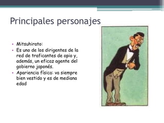 Principales personajes
• Mitsuhirato:
• Es uno de los dirigentes de la
red de traficantes de opio y,
además, un eficaz agente del
gobierno japonés.
• Apariencia física: va siempre
bien vestido y es de mediana
edad
 