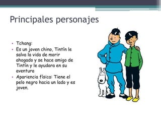 Principales personajes
• Tchang:
• Es un joven chino, Tintín le
salva la vida de morir
ahogado y se hace amigo de
Tintín y le ayudara en su
aventura
• Apariencia física: Tiene el
pelo negro hacia un lado y es
joven.
 