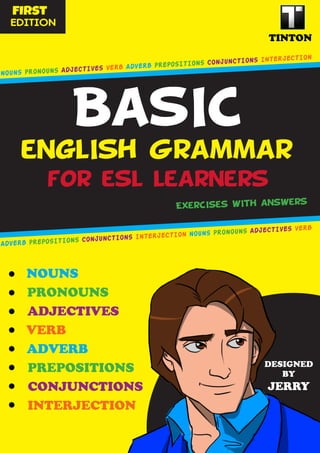 BasIC
for esl learners
englIsh Grammar
•	
•	
•	
•	
•	
•	
•	
TINTON
fIrst
EDITION
ExercIses wIth answers
NOUNS
DESIGNED
BY
JERRY
NOUNS PRONOUNS ADJECTIVES VERB ADVERB PREPOSITIONS CONJUNCTIONS INTERJECTION
ADVERB PREPOSITIONS CONJUNCTIONS INTERJECTION NOUNS PRONOUNS ADJECTIVES VERB
•	
PRONOUNS
ADJECTIVES
VERB
ADVERB
PREPOSITIONS
CONJUNCTIONS
INTERJECTION
 