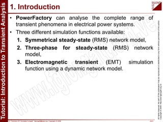 Dr. Francisco M. Gonzalez-Longatt, fglongatt@ieee.org .Copyright © 2009 10/21
Allrightsreserved.Nopartofthispublicationmaybereproducedordistributedinanyformwithoutpermissionoftheauthor.
Copyright©2009.http:www.fglongatt.org.ve
1. Introduction
• PowerFactory can analyse the complete range of
transient phenomena in electrical power systems.
• Three different simulation functions available:
1. Symmetrical steady-state (RMS) network model,
2. Three-phase for steady-state (RMS) network
model,
3. Electromagnetic transient (EMT) simulation
function using a dynamic network model.
 
