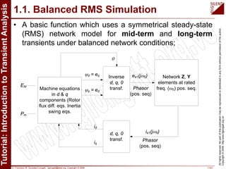 Dr. Francisco M. Gonzalez-Longatt, fglongatt@ieee.org .Copyright © 2009 11/21
Allrightsreserved.Nopartofthispublicationmaybereproducedordistributedinanyformwithoutpermissionoftheauthor.
Copyright©2009.http:www.fglongatt.org.ve
1.1. Balanced RMS Simulation
• A basic function which uses a symmetrical steady-state
(RMS) network model for mid-term and long-term
transients under balanced network conditions;
Machine equations
in d & q
components (Rotor
flux diff. eqs. Inertia
swing eqs.
Efd
Pm
Inverse
d, q, 0
transf.
d, q, 0
transf.
id
iq
Network Z, Y
elements at rated
freq. (ω0) pos. seq.
ea1(jω0)
Phasor
(pos. seq)
ψd = eq
ψq = ed
θ
ia1(jω0)
Phasor
(pos. seq)
 