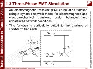 Dr. Francisco M. Gonzalez-Longatt, fglongatt@ieee.org .Copyright © 2009 13/21
Allrightsreserved.Nopartofthispublicationmaybereproducedordistributedinanyformwithoutpermissionoftheauthor.
Copyright©2009.http:www.fglongatt.org.ve
1.3 Three-Phase EMT Simulation
• An electromagnetic transient (EMT) simulation function
using a dynamic network model for electromagnetic and
electromechanical transients under balanced and
unbalanced network conditions.
• This function is particularly suited to the analysis of
short-term transients.
va(t)
vc(t)
vb(t)
Ra La
Rb Lb
Rc Lc
Ca
Cb Cc
 