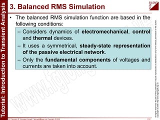 Dr. Francisco M. Gonzalez-Longatt, fglongatt@ieee.org .Copyright © 2009 17/21
Allrightsreserved.Nopartofthispublicationmaybereproducedordistributedinanyformwithoutpermissionoftheauthor.
Copyright©2009.http:www.fglongatt.org.ve
3. Balanced RMS Simulation
• The balanced RMS simulation function are based in the
following conditions:
– Considers dynamics of electromechanical, control
and thermal devices.
– It uses a symmetrical, steady-state representation
of the passive electrical network.
– Only the fundamental components of voltages and
currents are taken into account.
 