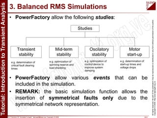 Dr. Francisco M. Gonzalez-Longatt, fglongatt@ieee.org .Copyright © 2009 18/21
Allrightsreserved.Nopartofthispublicationmaybereproducedordistributedinanyformwithoutpermissionoftheauthor.
Copyright©2009.http:www.fglongatt.org.ve
3. Balanced RMS Simulations
• PowerFactory allow the following studies:
• PowerFactory allow various events that can be
included in the simulation.
• REMARK: the basic simulation function allows the
insertion of symmetrical faults only due to the
symmetrical network representation.
Transient
stability
Mid-term
stability
Oscilatory
stability
Motor
start-up
Studies
e.g. determination of
critical fault clearing
times
e.g. optimization of
spinning reserve and
load shedding
e.g. optimization of
control device to
improve system
damping
e.g. determination of
start-up times and
voltage drops
 