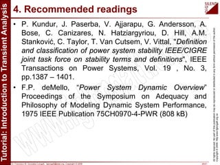Dr. Francisco M. Gonzalez-Longatt, fglongatt@ieee.org .Copyright © 2009 20/21
Allrightsreserved.Nopartofthispublicationmaybereproducedordistributedinanyformwithoutpermissionoftheauthor.
Copyright©2009.http:www.fglongatt.org.ve
4. Recommended readings
• P. Kundur, J. Paserba, V. Ajjarapu, G. Andersson, A.
Bose, C. Canizares, N. Hatziargyriou, D. Hill, A.M.
Stanković, C. Taylor, T. Van Cutsem, V. Vittal, "Definition
and classification of power system stability IEEE/CIGRE
joint task force on stability terms and definitions", IEEE
Transactions on Power Systems, Vol. 19 , No. 3,
pp.1387 – 1401.
• F.P. deMello, “Power System Dynamic Overview”
Proceedings of the Symposium on Adequacy and
Philosophy of Modeling Dynamic System Performance,
1975 IEEE Publication 75CH0970-4-PWR (808 kB)
 