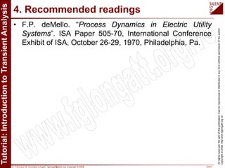 Dr. Francisco M. Gonzalez-Longatt, fglongatt@ieee.org .Copyright © 2009 21/21
Allrightsreserved.Nopartofthispublicationmaybereproducedordistributedinanyformwithoutpermissionoftheauthor.
Copyright©2009.http:www.fglongatt.org.ve
4. Recommended readings
• F.P. deMello. “Process Dynamics in Electric Utility
Systems”. ISA Paper 505-70, International Conference
Exhibit of ISA, October 26-29, 1970, Philadelphia, Pa.
 