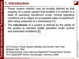 Dr. Francisco M. Gonzalez-Longatt, fglongatt@ieee.org .Copyright © 2009 4/21
Allrightsreserved.Nopartofthispublicationmaybereproducedordistributedinanyformwithoutpermissionoftheauthor.
Copyright©2009.http:www.fglongatt.org.ve
1. Introduction
• Power system stability may be broadly defined as that
property of a power system that enables it to remain in a
state of operating equilibrium under normal operating
conditions ad to regain an acceptable state of equilibrium
after being subjected to a disturbance [1].
• The robustness of a system is defined by the ability of
the system to maintain stable operation under normal
and perturbed conditions [2].
[1] P. Kundur, Power System Stability and Control. New York:
McGraw- Hill, 1994.
[2] PowerFactory User’s Manual DIgSILENT PowerFactory Version
14.0. DIgSILENT GmbH, Gomaringen, Germany 2008
 