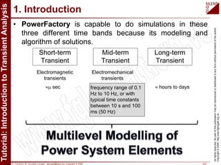 Dr. Francisco M. Gonzalez-Longatt, fglongatt@ieee.org .Copyright © 2009 9/21
Allrightsreserved.Nopartofthispublicationmaybereproducedordistributedinanyformwithoutpermissionoftheauthor.
Copyright©2009.http:www.fglongatt.org.ve
1. Introduction
• PowerFactory is capable to do simulations in these
three different time bands because its modeling and
algorithm of solutions.
Long-term
Transient
Short-term
Transient
Mid-term
Transient
Electromagnetic
transients
Electromechanical
transients
≈µ sec frequency range of 0.1
Hz to 10 Hz, or with
typical time constants
between 10 s and 100
ms (50 Hz)
≈ hours to days
 