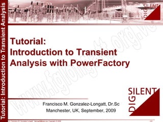 Dr. Francisco M. Gonzalez-Longatt, fglongatt@ieee.org .Copyright © 2009 1/21
Allrightsreserved.Nopartofthispublicationmaybereproducedordistributedinanyformwithoutpermissionoftheauthor.
Copyright©2009.http:www.fglongatt.org.ve
Francisco M. Gonzalez-Longatt, Dr.Sc
Manchester, UK, September, 2009
Tutorial:
Introduction to Transient
Analysis with PowerFactory
 