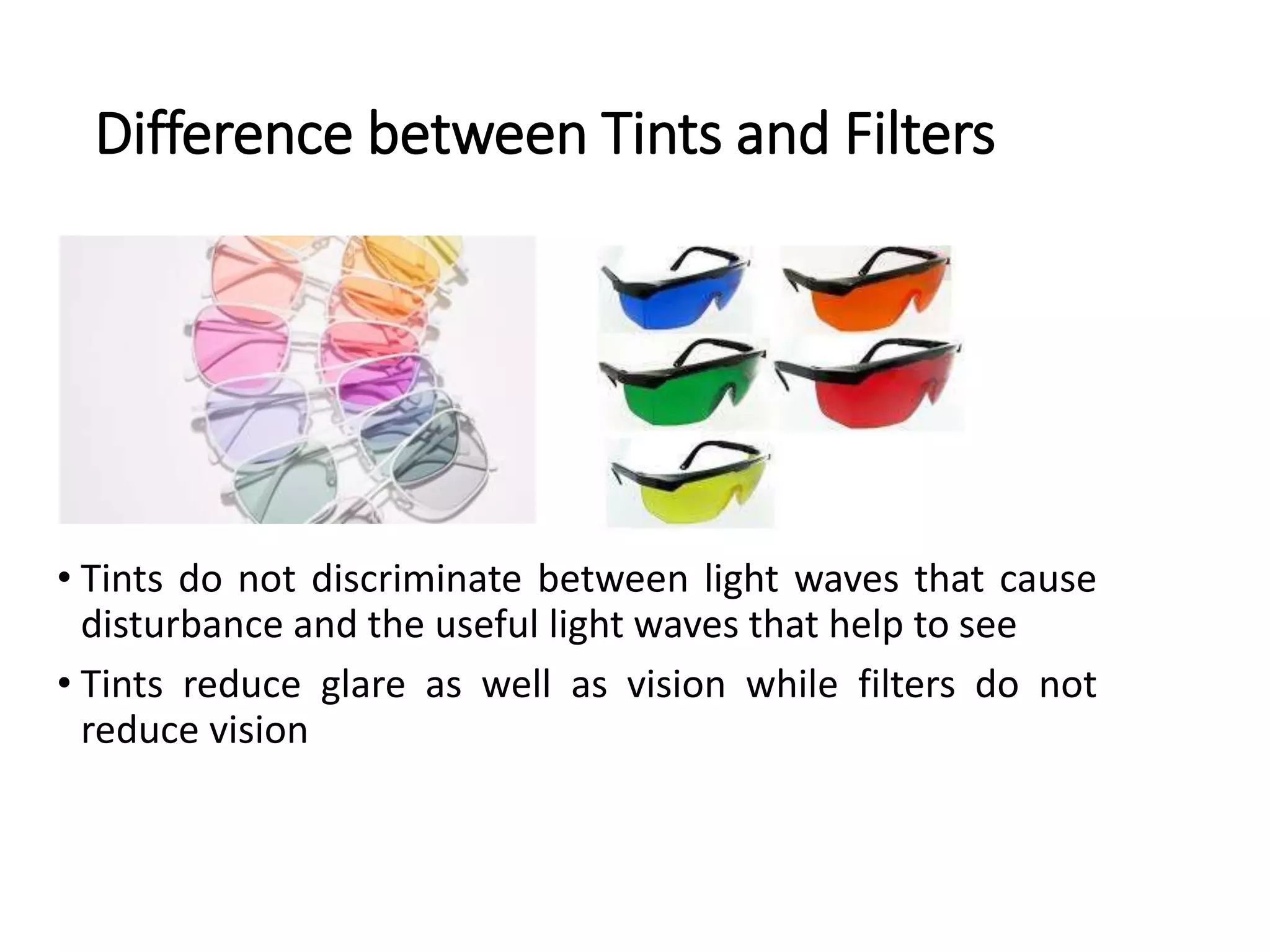 Difference between Tints and Filters
• Tints do not discriminate between light waves that cause
disturbance and the useful light waves that help to see
• Tints reduce glare as well as vision while filters do not
reduce vision
 