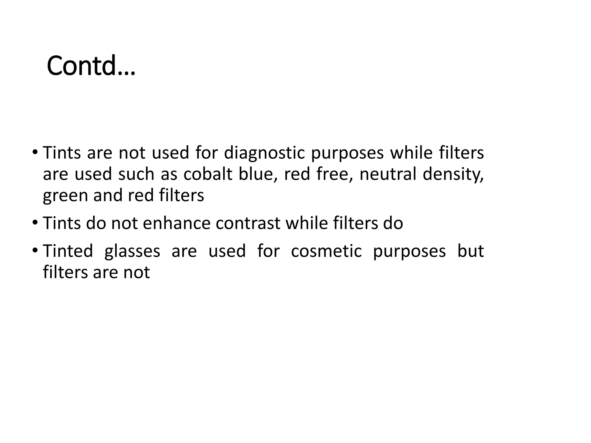 Contd…
• Tints are not used for diagnostic purposes while filters
are used such as cobalt blue, red free, neutral density,
green and red filters
• Tints do not enhance contrast while filters do
• Tinted glasses are used for cosmetic purposes but
filters are not
 