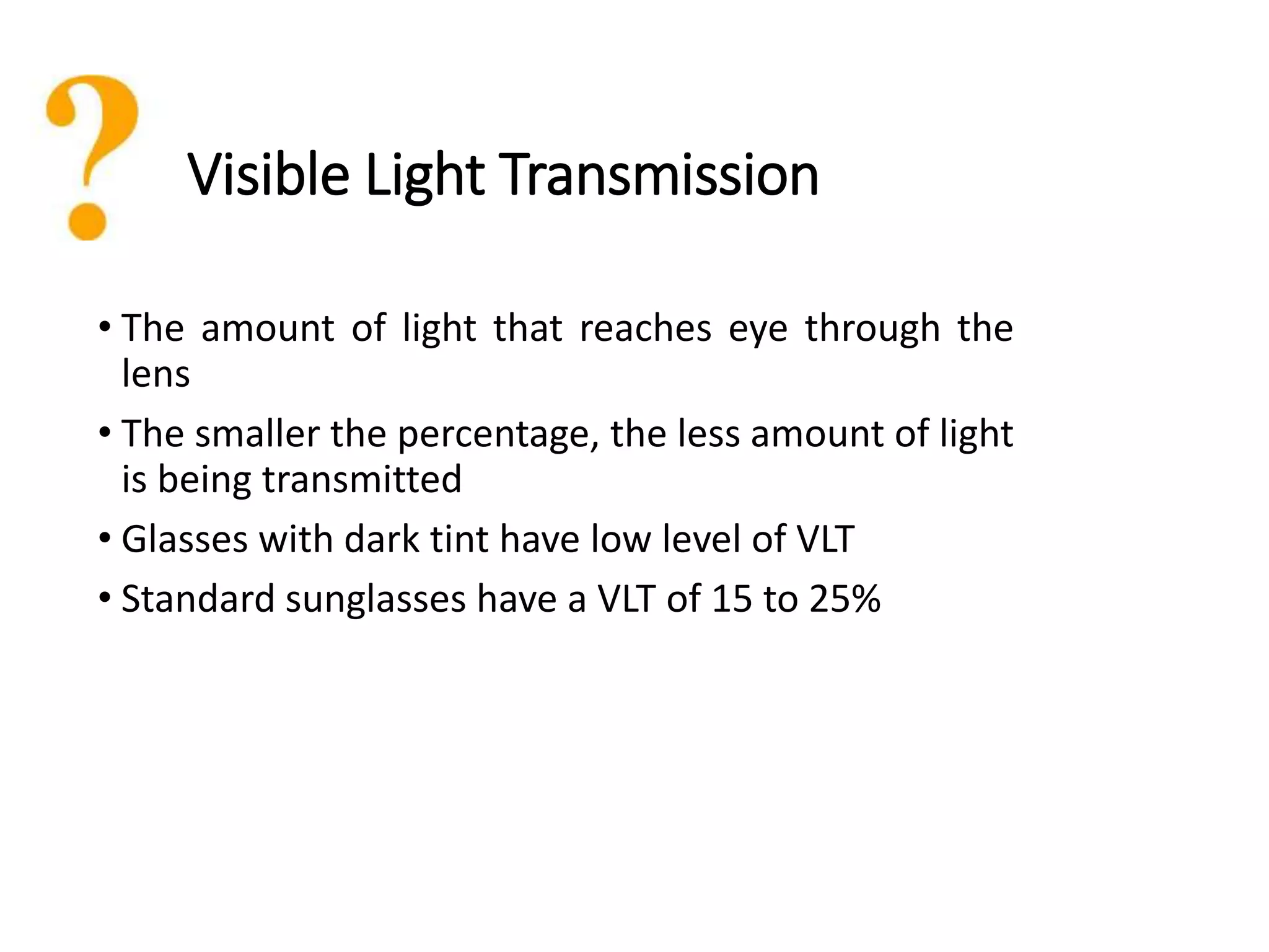 Visible Light Transmission
• The amount of light that reaches eye through the
lens
• The smaller the percentage, the less amount of light
is being transmitted
• Glasses with dark tint have low level of VLT
• Standard sunglasses have a VLT of 15 to 25%
 