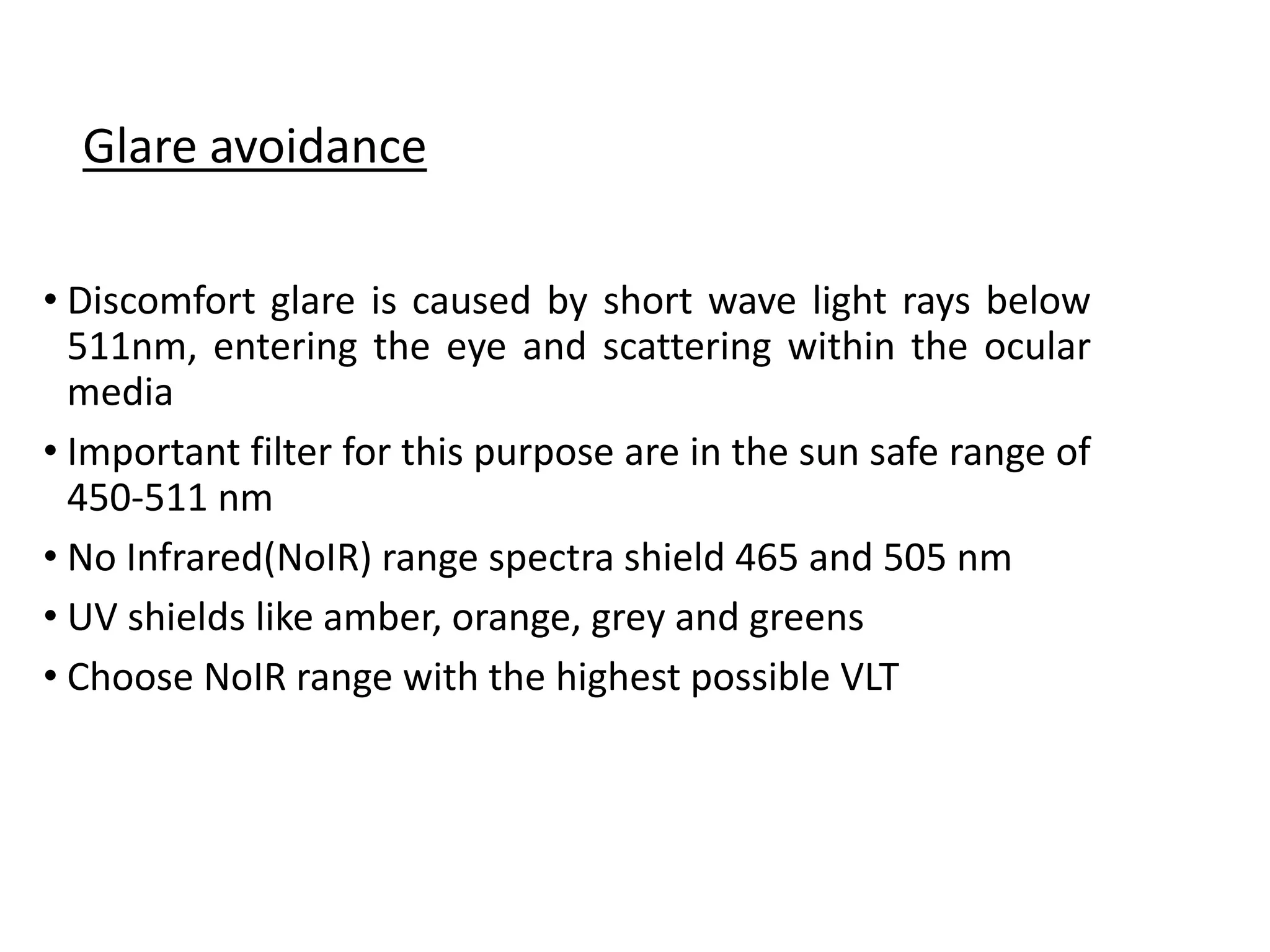 • Discomfort glare is caused by short wave light rays below
511nm, entering the eye and scattering within the ocular
media
• Important filter for this purpose are in the sun safe range of
450-511 nm
• No Infrared(NoIR) range spectra shield 465 and 505 nm
• UV shields like amber, orange, grey and greens
• Choose NoIR range with the highest possible VLT
Glare avoidance
 