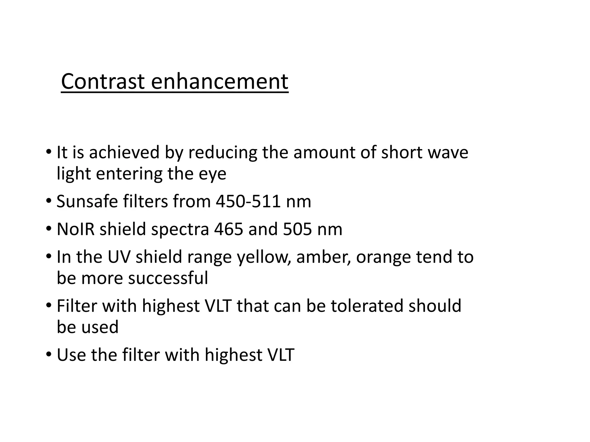 • It is achieved by reducing the amount of short wave
light entering the eye
• Sunsafe filters from 450-511 nm
• NoIR shield spectra 465 and 505 nm
• In the UV shield range yellow, amber, orange tend to
be more successful
• Filter with highest VLT that can be tolerated should
be used
• Use the filter with highest VLT
Contrast enhancement
 