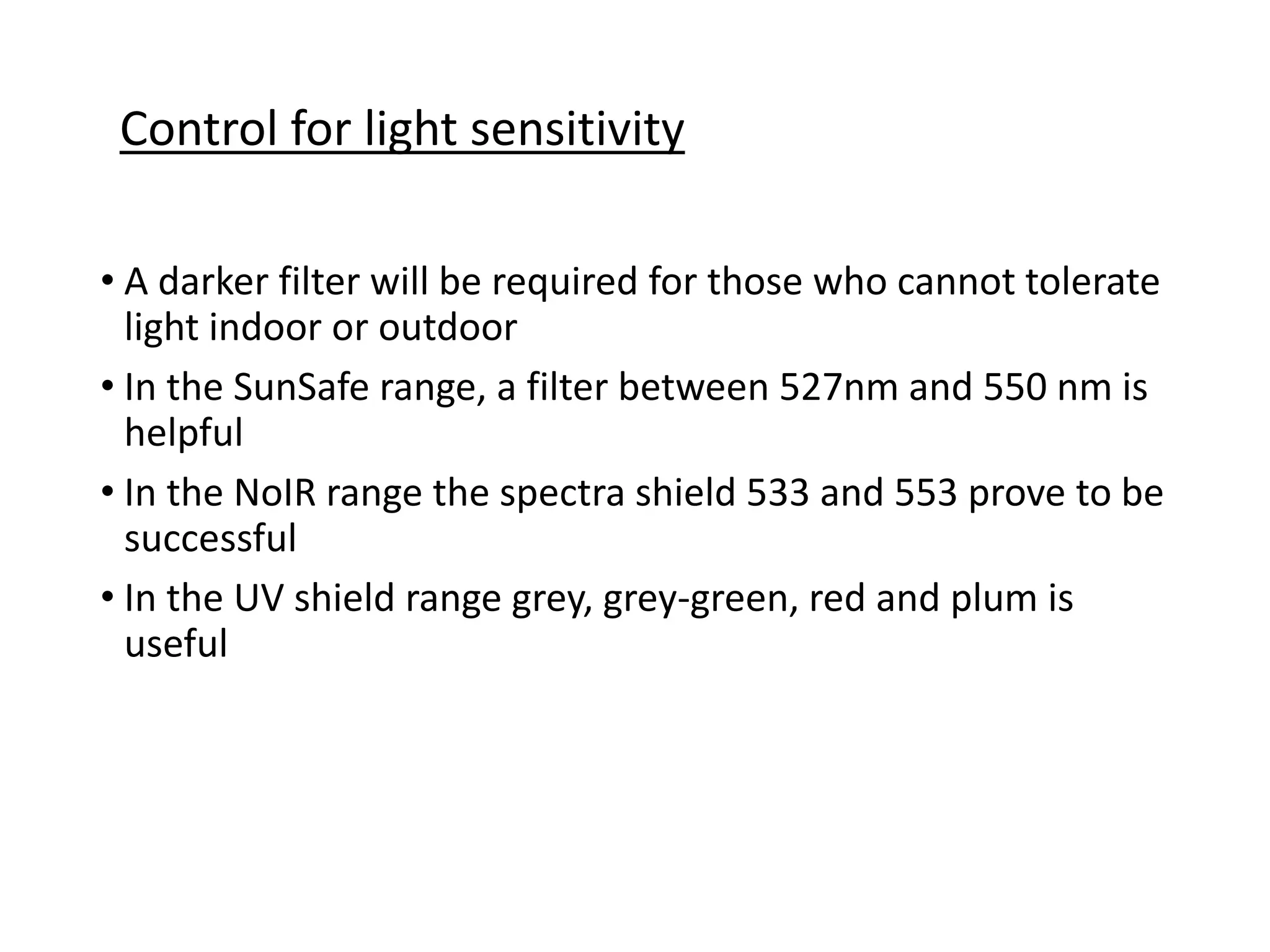 • A darker filter will be required for those who cannot tolerate
light indoor or outdoor
• In the SunSafe range, a filter between 527nm and 550 nm is
helpful
• In the NoIR range the spectra shield 533 and 553 prove to be
successful
• In the UV shield range grey, grey-green, red and plum is
useful
Control for light sensitivity
 
